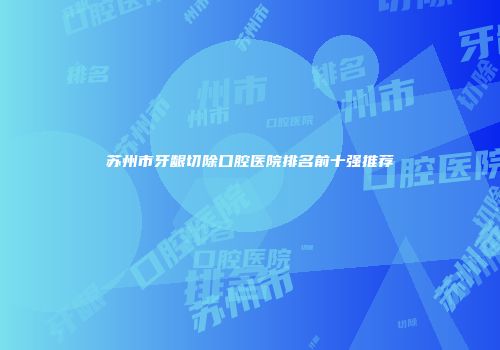 苏州市牙龈切除口腔医院排名前十强推荐