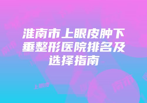 淮南市上眼皮肿下垂整形医院排名及选择指南
