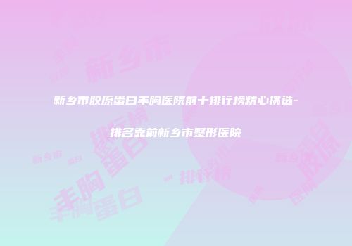 新乡市胶原蛋白丰胸医院前十排行榜精心挑选-排名靠前新乡市整形医院