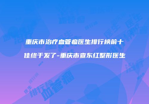 重庆市治疗血管瘤医生排行榜前十佳终于发了-重庆市查东红整形医生