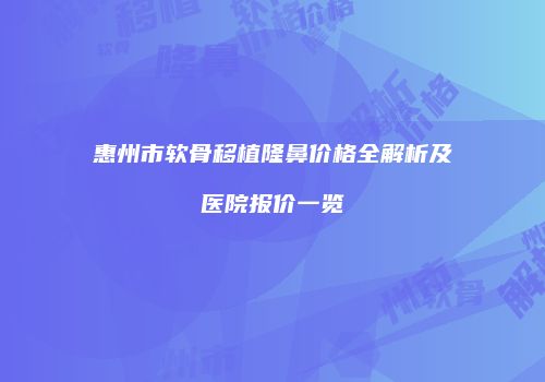 惠州市软骨移植隆鼻价格全解析及医院报价一览