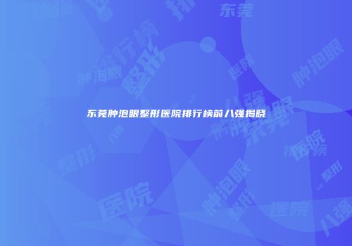 东莞肿泡眼整形医院排行榜前八强揭晓