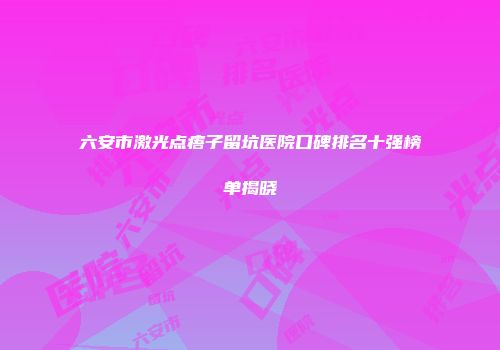 六安市激光点痦子留坑医院口碑排名十强榜单揭晓