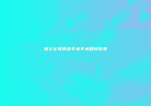 遵义全耳再造手术手术如何收费