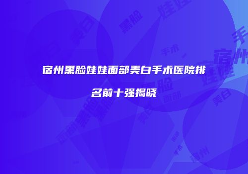 宿州黑脸娃娃面部美白手术医院排名前十强揭晓