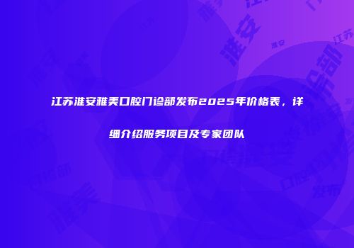 江苏淮安雅美口腔门诊部发布2025年价格表，详细介绍服务项目及专家团队