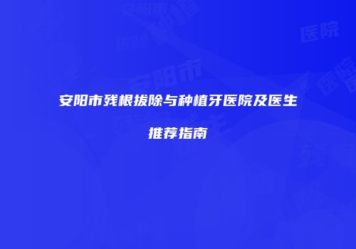 安阳市残根拔除与种植牙医院及医生推荐指南