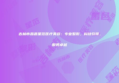 吉林市昌邑星范医疗美容：专业整形，科技引领，服务卓越