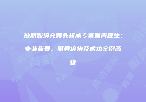 玻尿酸填充额头权威专家常青医生：专业背景、服务价格及成功案例解析