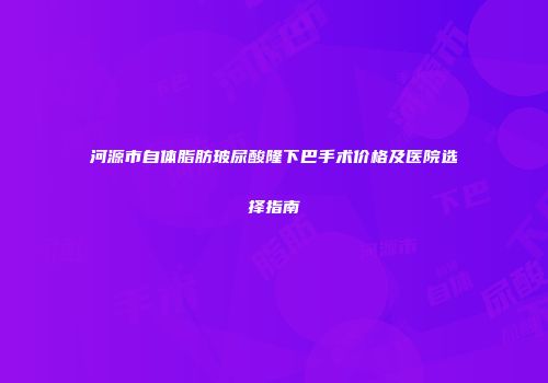 河源市自体脂肪玻尿酸隆下巴手术价格及医院选择指南