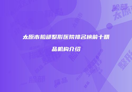 太原市脸部整形医院排名榜前十精品机构介绍