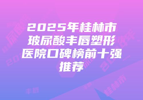 2025年桂林市玻尿酸丰唇塑形医院口碑榜前十强推荐