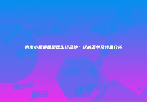 南京市腿部吸脂医生排名榜：权威名单及特色分析