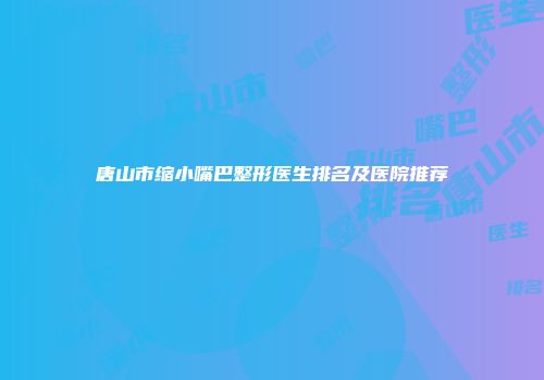 唐山市缩小嘴巴整形医生排名及医院推荐