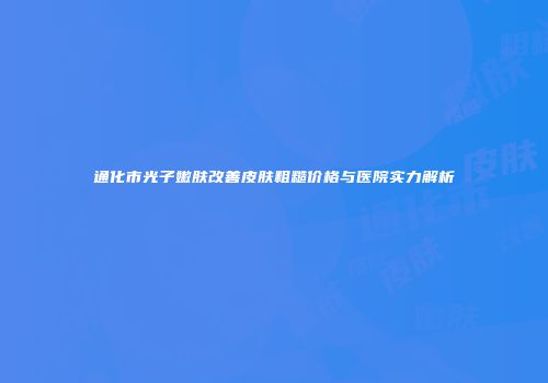 通化市光子嫩肤改善皮肤粗糙价格与医院实力解析