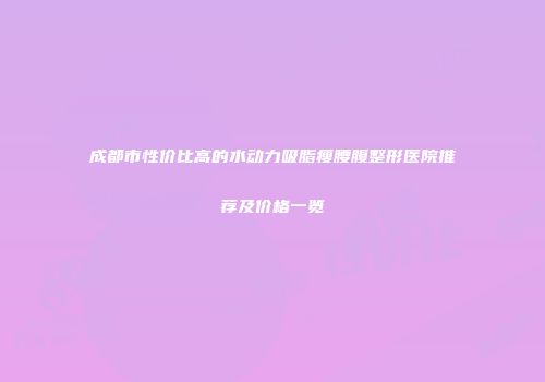 成都市性价比高的水动力吸脂瘦腰腹整形医院推荐及价格一览