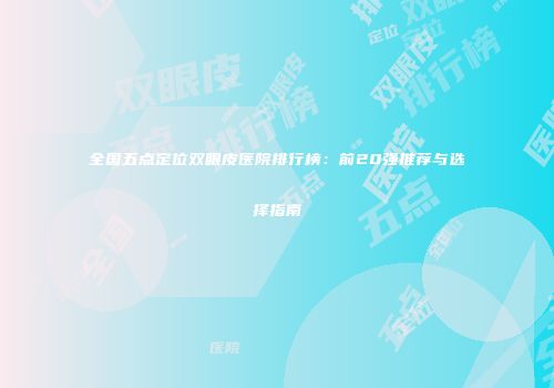 全国五点定位双眼皮医院排行榜：前20强推荐与选择指南