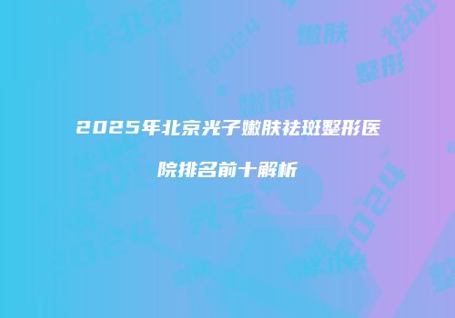 2025年北京光子嫩肤祛斑整形医院排名前十解析