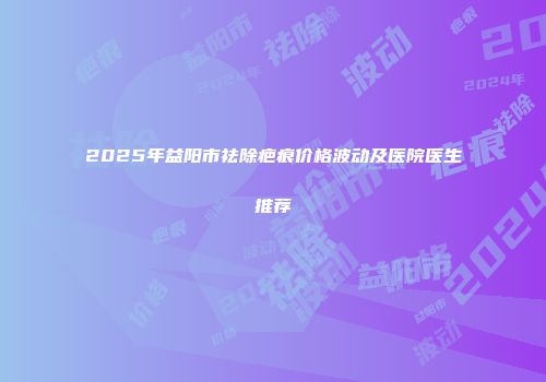 2025年益阳市祛除疤痕价格波动及医院医生推荐