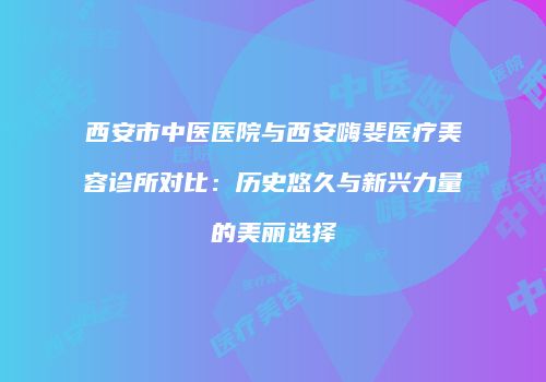 西安市中医医院与西安嗨斐医疗美容诊所对比：历史悠久与新兴力量的美丽选择