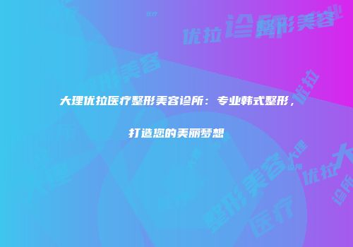 大理优拉医疗整形美容诊所：专业韩式整形，打造您的美丽梦想