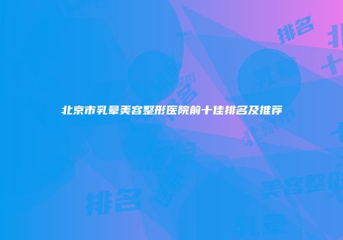 北京市乳晕美容整形医院前十佳排名及推荐