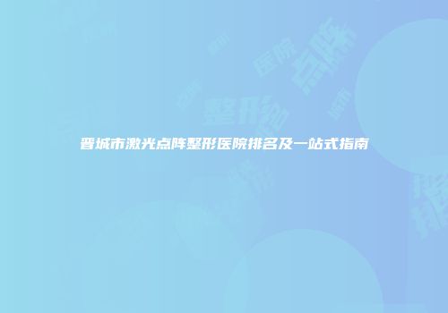 晋城市激光点阵整形医院排名及一站式指南