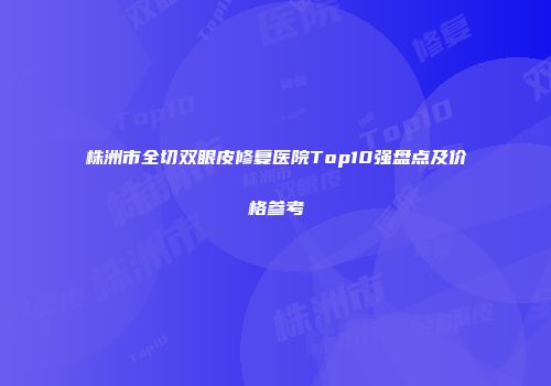 株洲市全切双眼皮修复医院Top10强盘点及价格参考