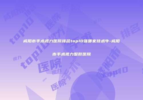 咸阳市手术视力医院排名top10强哪家技术牛-咸阳市手术视力整形医院