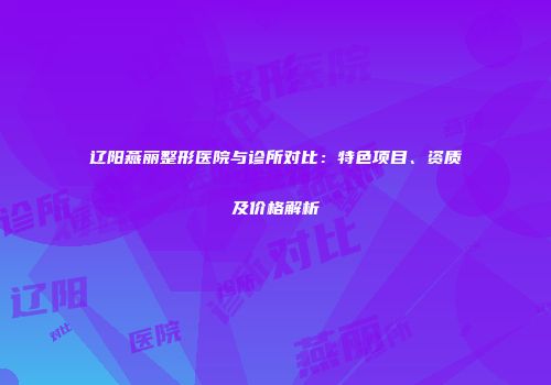辽阳燕丽整形医院与诊所对比：特色项目、资质及价格解析