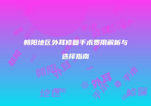 朝阳地区外耳修复手术费用解析与选择指南