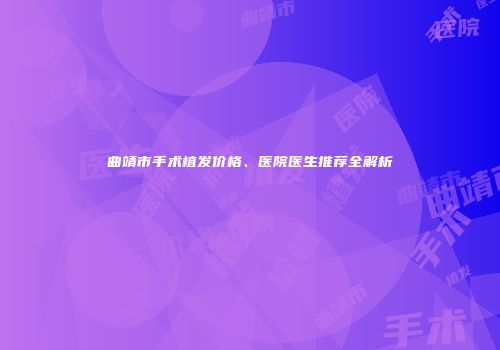 曲靖市手术植发价格、医院医生推荐全解析