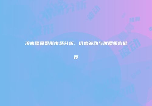 济南隆鼻整形市场分析：价格波动与优质机构推荐