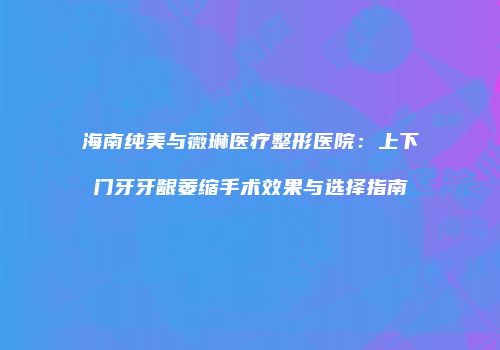 海南纯美与薇琳医疗整形医院：上下门牙牙龈萎缩手术效果与选择指南