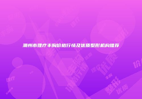 潮州市理疗丰胸价格行情及优质整形机构推荐