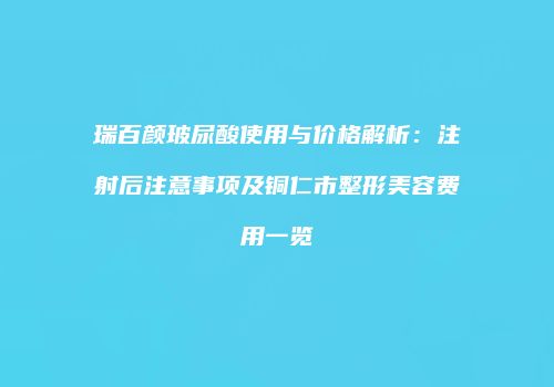 瑞百颜玻尿酸使用与价格解析：注射后注意事项及铜仁市整形美容费用一览