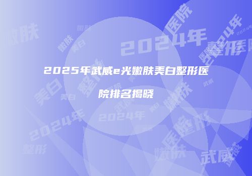 2025年武威e光嫩肤美白整形医院排名揭晓