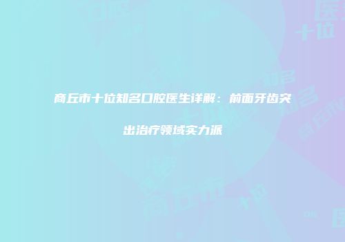 商丘市十位知名口腔医生详解：前面牙齿突出治疗领域实力派