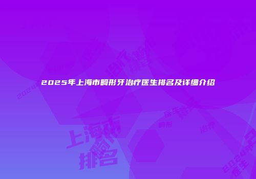 2025年上海市畸形牙治疗医生排名及详细介绍