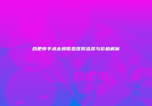 合肥市手术去颊脂垫医院选择与价格解析