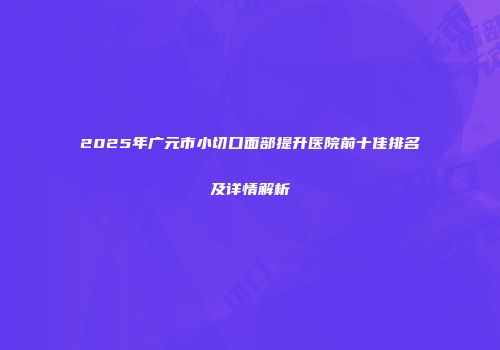 2025年广元市小切口面部提升医院前十佳排名及详情解析