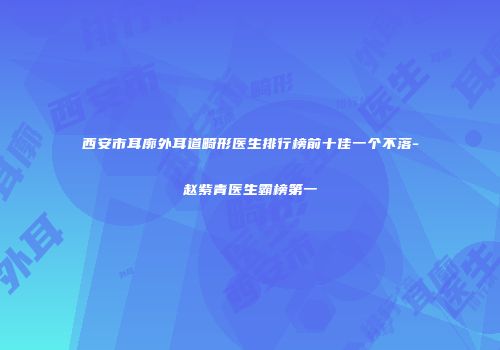 西安市耳廓外耳道畸形医生排行榜前十佳一个不落-赵紫青医生霸榜第一