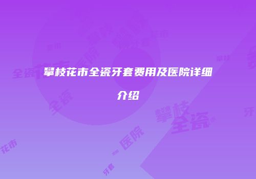 攀枝花市全瓷牙套费用及医院详细介绍