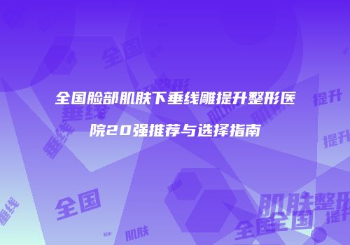 全国脸部肌肤下垂线雕提升整形医院20强推荐与选择指南