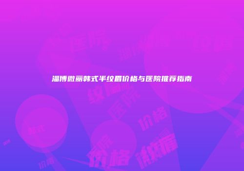 淄博微丽韩式半纹眉价格与医院推荐指南
