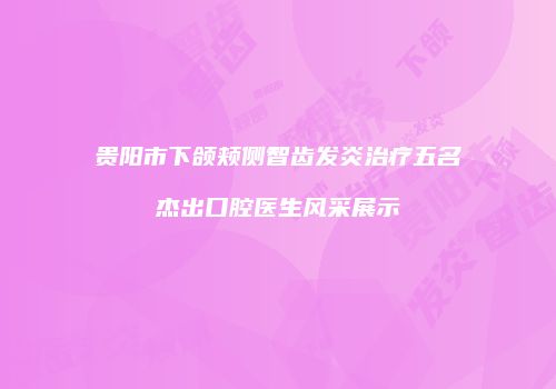 贵阳市下颌颊侧智齿发炎治疗五名杰出口腔医生风采展示