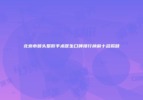 北京市额头整形手术医生口碑排行榜前十名揭晓