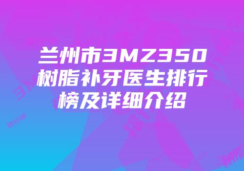 兰州市3MZ350树脂补牙医生排行榜及详细介绍