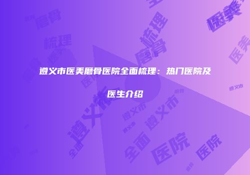遵义市医美磨骨医院全面梳理：热门医院及医生介绍
