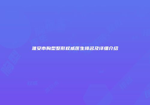 淮安市胸型整形权威医生排名及详细介绍